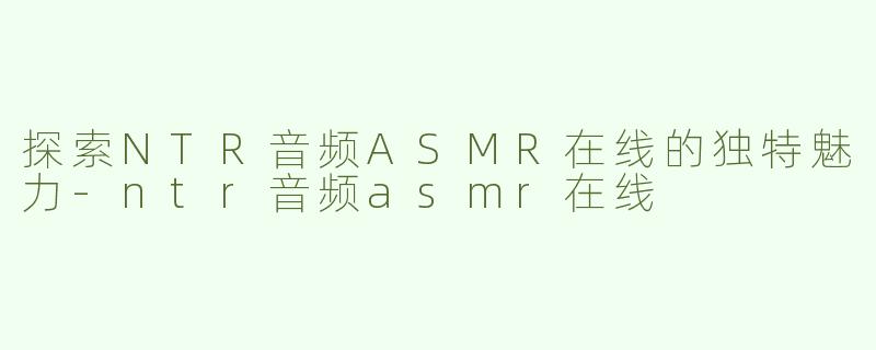 探索NTR音频ASMR在线的独特魅力-ntr音频asmr在线