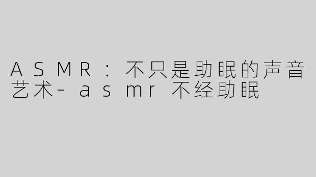 ASMR：不只是助眠的声音艺术-asmr不经助眠
