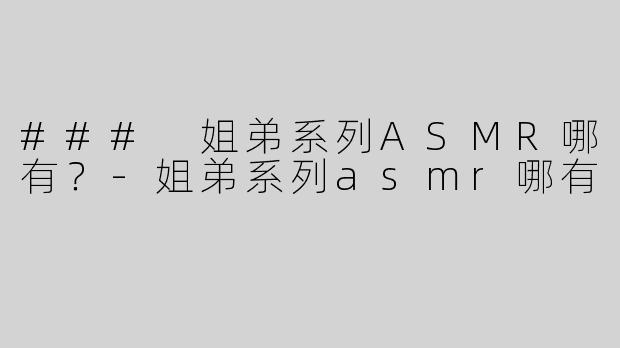 ### 姐弟系列ASMR哪有？-姐弟系列asmr哪有