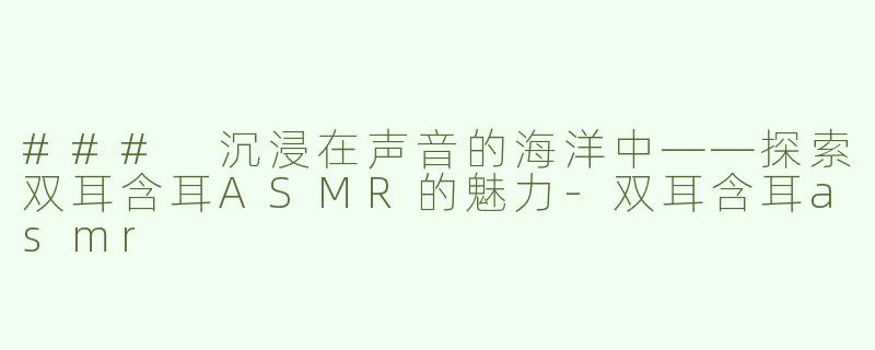 ### 沉浸在声音的海洋中——探索双耳含耳ASMR的魅力-双耳含耳asmr