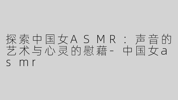 探索中国女ASMR：声音的艺术与心灵的慰藉-中国女asmr
