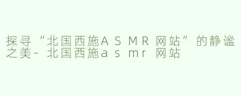 探寻“北国西施ASMR网站”的静谧之美-北国西施asmr网站