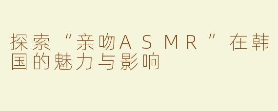 探索“亲吻ASMR”在韩国的魅力与影响