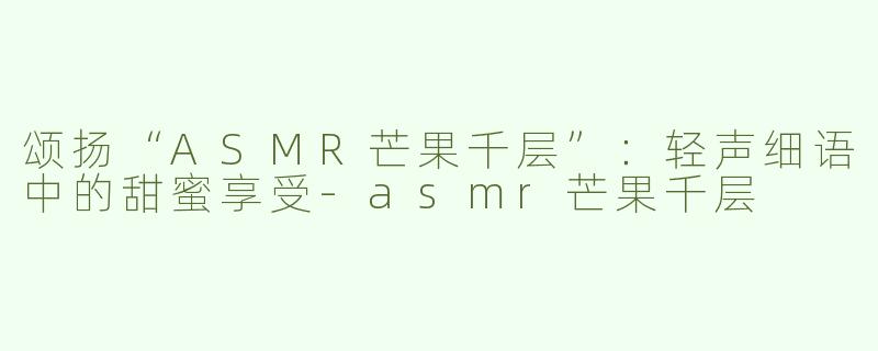 颂扬“ASMR芒果千层”：轻声细语中的甜蜜享受-asmr芒果千层