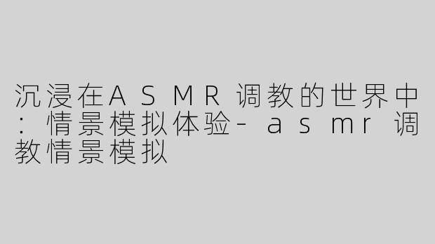 沉浸在ASMR调教的世界中：情景模拟体验-asmr调教情景模拟