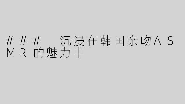 ### 沉浸在韩国亲吻ASMR的魅力中
