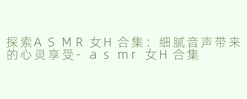 探索ASMR女H合集：细腻音声带来的心灵享受