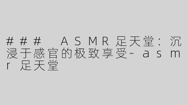 ### ASMR足天堂：沉浸于感官的极致享受-asmr足天堂