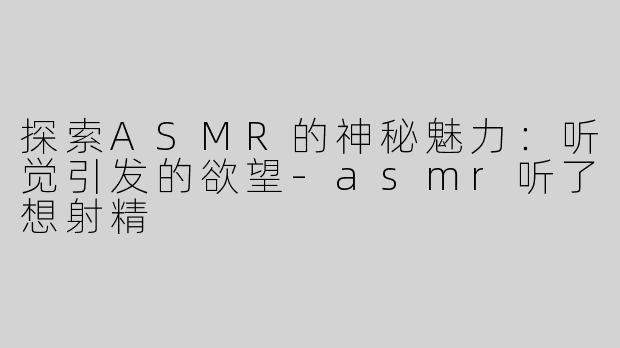 探索ASMR的神秘魅力：听觉引发的欲望-asmr听了想射精