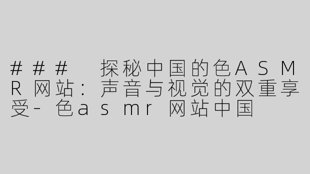 ### 探秘中国的色ASMR网站：声音与视觉的双重享受-色asmr网站中国