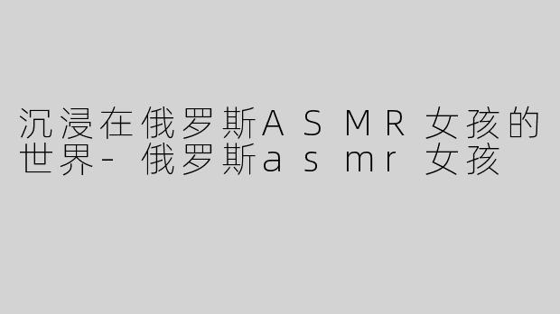 沉浸在俄罗斯ASMR女孩的世界-俄罗斯asmr女孩