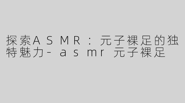 探索ASMR：元子裸足的独特魅力-asmr元子裸足