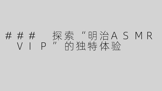 ### 探索“明治ASMR VIP”的独特体验