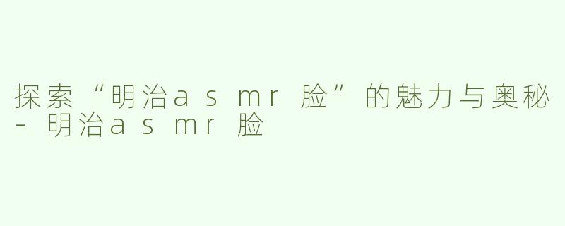 探索“明治asmr脸”的魅力与奥秘-明治asmr脸