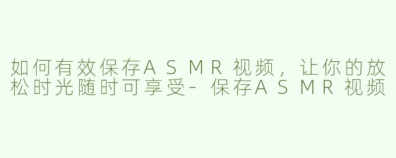 如何有效保存ASMR视频，让你的放松时光随时可享受
