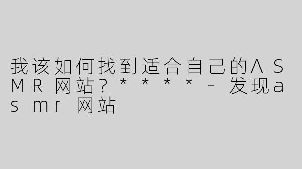 我该如何找到适合自己的ASMR网站？****