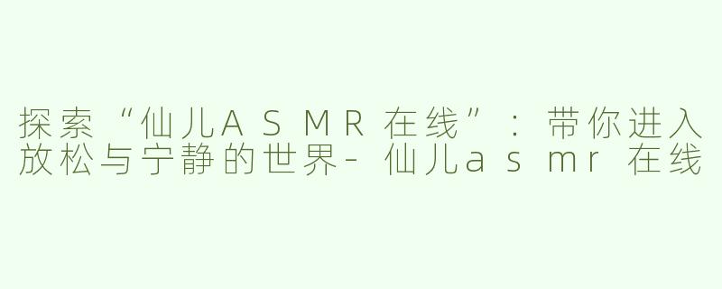 探索“仙儿ASMR在线”：带你进入放松与宁静的世界-仙儿asmr在线