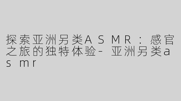 探索亚洲另类ASMR：感官之旅的独特体验-亚洲另类asmr