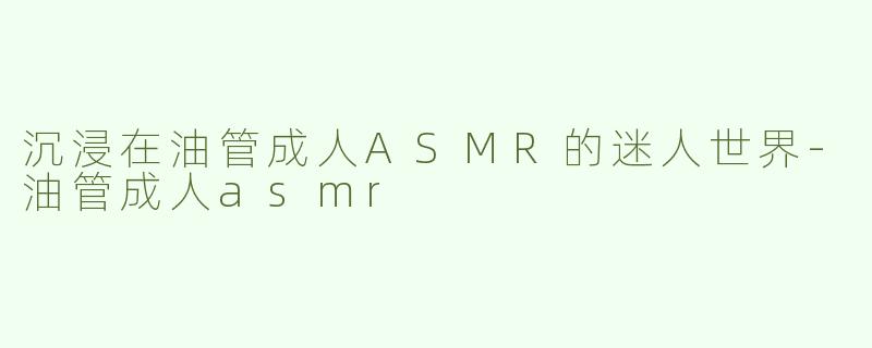沉浸在油管成人ASMR的迷人世界-油管成人asmr