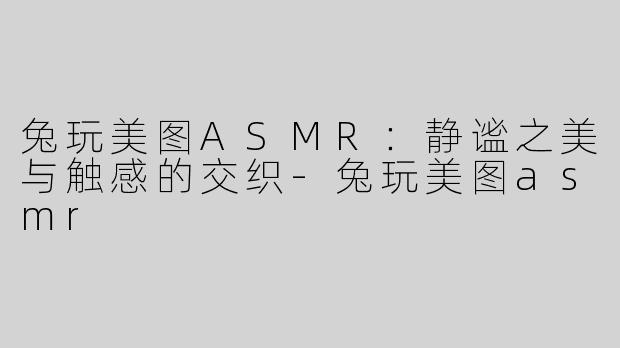 兔玩美图ASMR：静谧之美与触感的交织-兔玩美图asmr