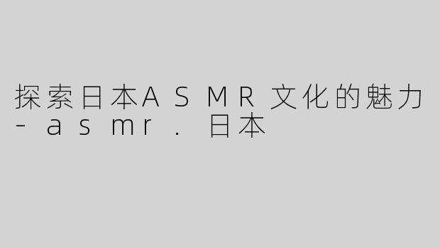 探索日本ASMR文化的魅力-asmr.日本