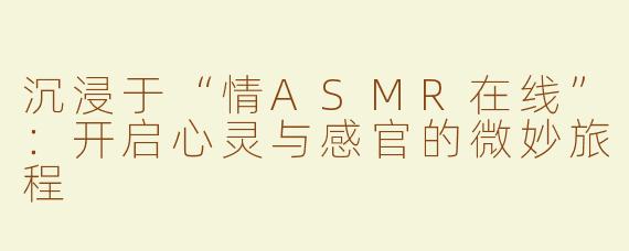 沉浸于“情ASMR在线”：开启心灵与感官的微妙旅程
