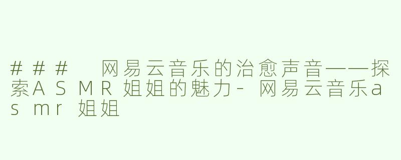 ### 网易云音乐的治愈声音——探索ASMR姐姐的魅力-网易云音乐asmr姐姐