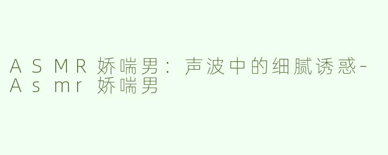 ASMR娇喘男：声波中的细腻诱惑-Asmr娇喘男