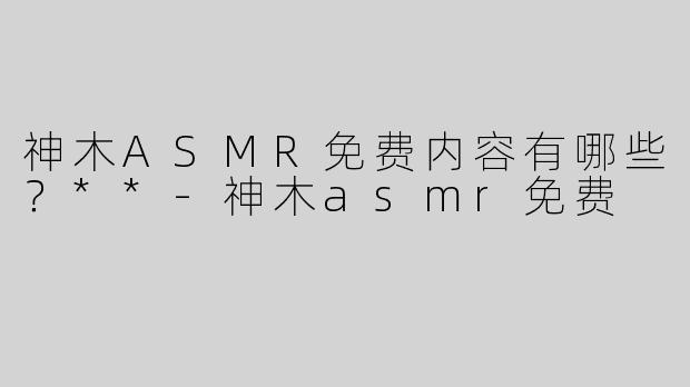 神木ASMR免费内容有哪些？**