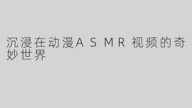 沉浸在动漫ASMR视频的奇妙世界