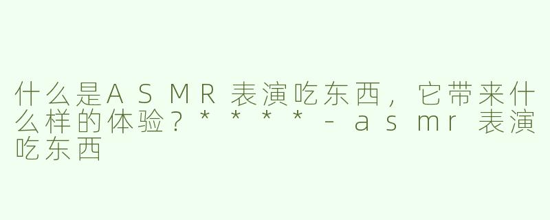 什么是ASMR表演吃东西，它带来什么样的体验？****