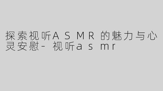 探索视听ASMR的魅力与心灵安慰-视听asmr