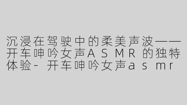 沉浸在驾驶中的柔美声波——开车呻吟女声ASMR的独特体验