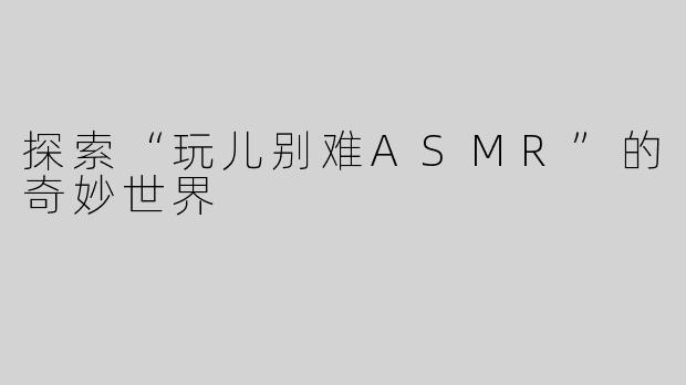 探索“玩儿别难ASMR”的奇妙世界
