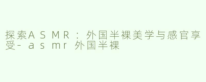 探索ASMR：外国半裸美学与感官享受-asmr外国半裸