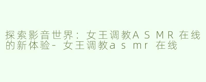 探索影音世界：女王调教ASMR在线的新体验-女王调教asmr在线