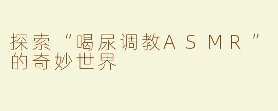 探索“喝尿调教ASMR”的奇妙世界