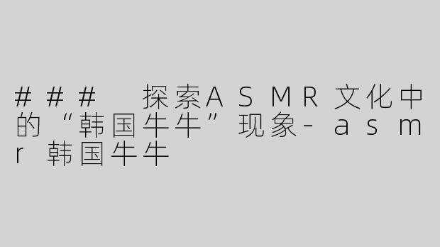 ### 探索ASMR文化中的“韩国牛牛”现象-asmr韩国牛牛