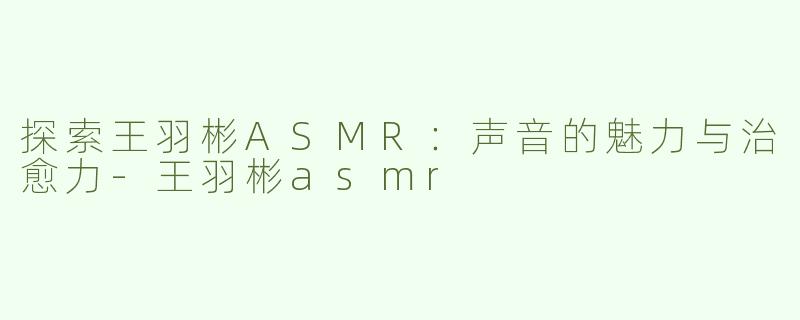 探索王羽彬ASMR：声音的魅力与治愈力-王羽彬asmr
