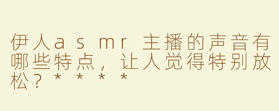 伊人asmr主播的声音有哪些特点，让人觉得特别放松？****