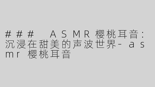 ### ASMR樱桃耳音：沉浸在甜美的声波世界-asmr樱桃耳音