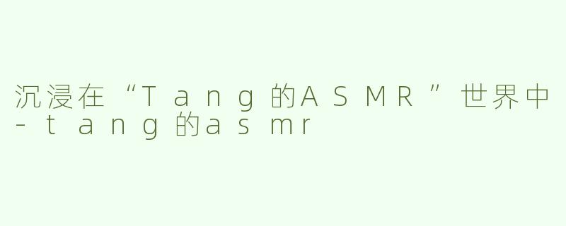 沉浸在“Tang的ASMR”世界中-tang的asmr
