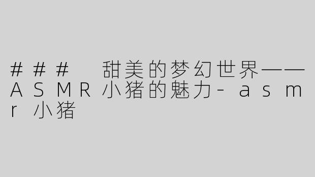 ### 甜美的梦幻世界——ASMR小猪的魅力-asmr小猪