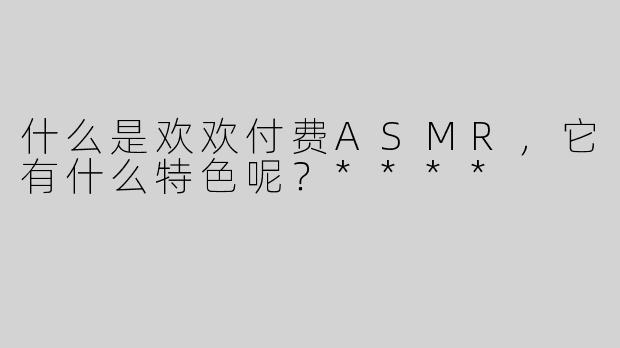 什么是欢欢付费ASMR，它有什么特色呢？****