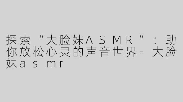 探索“大脸妹ASMR”：助你放松心灵的声音世界-大脸妹asmr