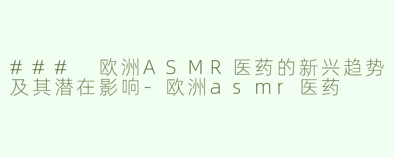 ### 欧洲ASMR医药的新兴趋势及其潜在影响-欧洲asmr医药