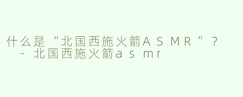 什么是“北国西施火箭ASMR”？  