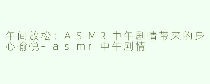 午间放松：ASMR中午剧情带来的身心愉悦-asmr中午剧情