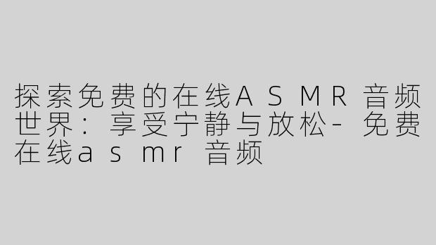 探索免费的在线ASMR音频世界：享受宁静与放松-免费在线asmr音频