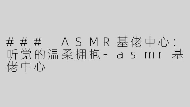 ### ASMR基佬中心：听觉的温柔拥抱-asmr基佬中心
